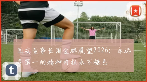 国安董事长周金辉展望2026：永远争第一的精神内核永不褪色