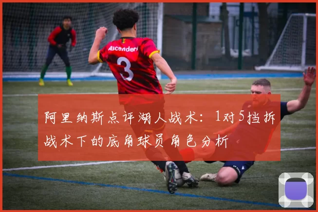 阿里纳斯点评湖人战术：1对5挡拆战术下的底角球员角色分析