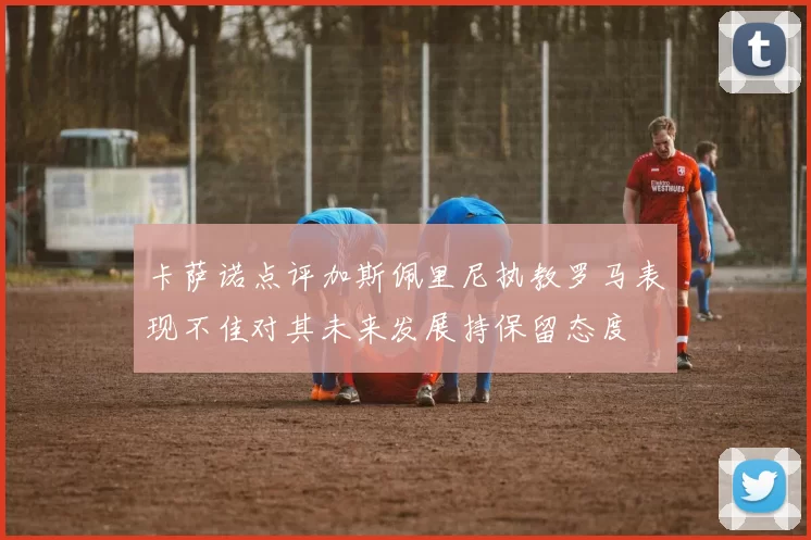 卡萨诺点评加斯佩里尼执教罗马表现不佳对其未来发展持保留态度