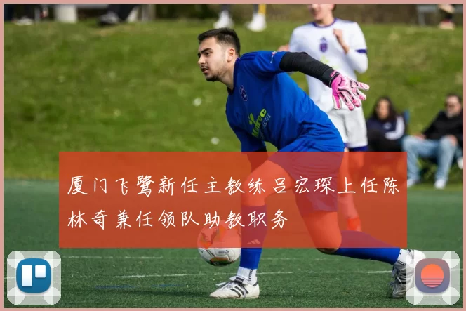 厦门飞鹭新任主教练吕宏琛上任陈林奇兼任领队助教职务