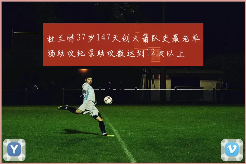 杜兰特37岁147天创火箭队史最老单场助攻纪录助攻数达到12次以上