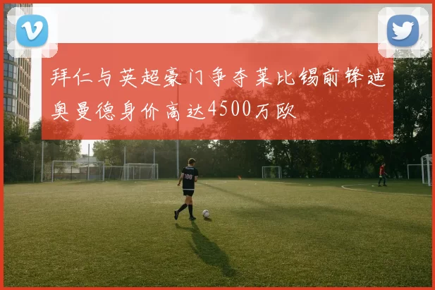 拜仁与英超豪门争夺莱比锡前锋迪奥曼德身价高达4500万欧