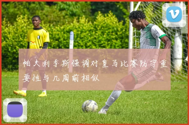 帕夫利季斯强调对皇马比赛防守重要性与几周前相似