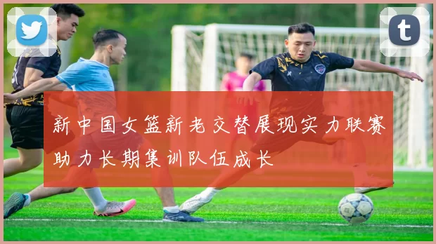 新中国女篮新老交替展现实力联赛助力长期集训队伍成长