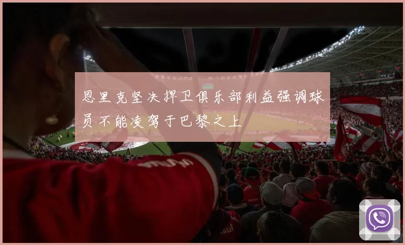 恩里克坚决捍卫俱乐部利益强调球员不能凌驾于巴黎之上