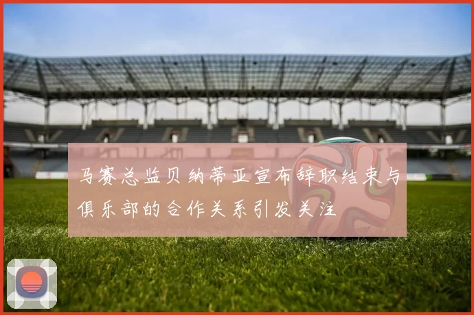 马赛总监贝纳蒂亚宣布辞职结束与俱乐部的合作关系引发关注