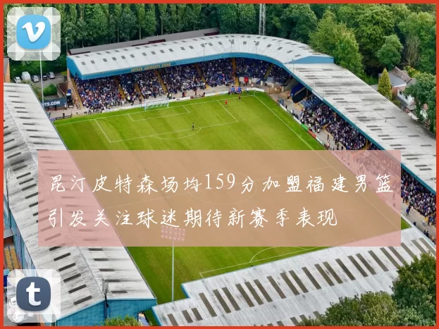 昆汀皮特森场均159分加盟福建男篮引发关注球迷期待新赛季表现