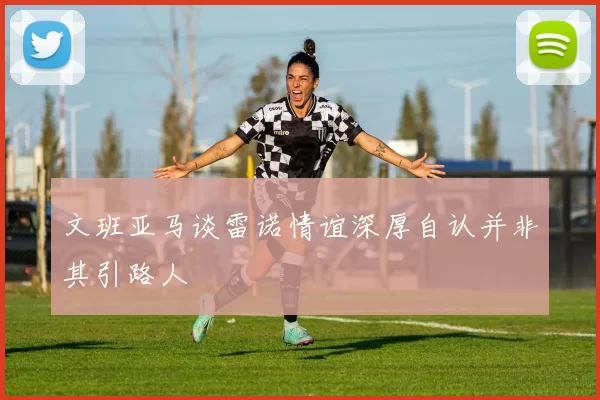 文班亚马谈雷诺情谊深厚自认并非其引路人