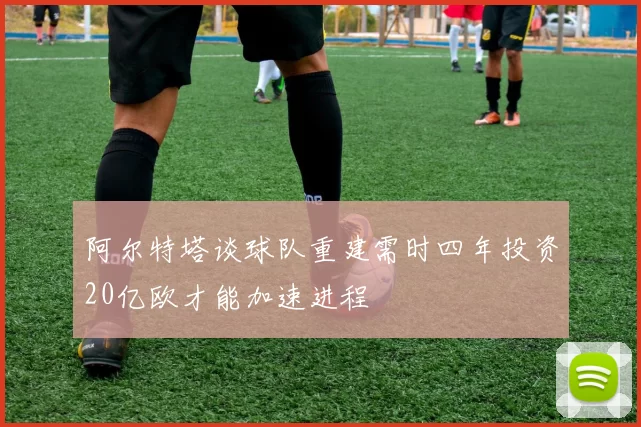 阿尔特塔谈球队重建需时四年投资20亿欧才能加速进程