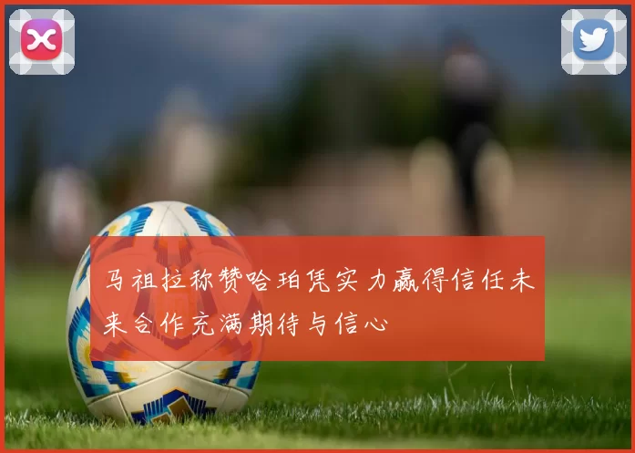 马祖拉称赞哈珀凭实力赢得信任未来合作充满期待与信心