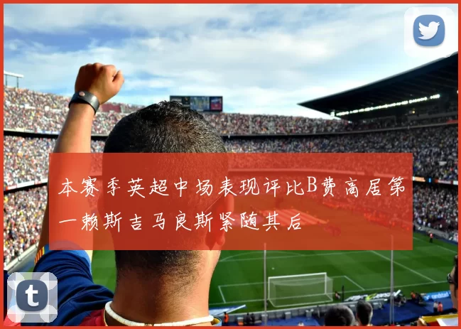 本赛季英超中场表现评比B费高居第一赖斯吉马良斯紧随其后