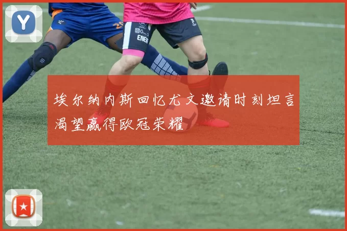 埃尔纳内斯回忆尤文邀请时刻坦言渴望赢得欧冠荣耀
