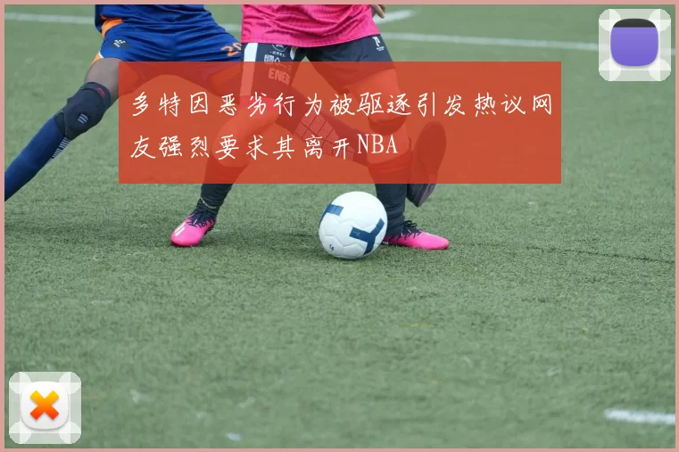 多特因恶劣行为被驱逐引发热议网友强烈要求其离开NBA