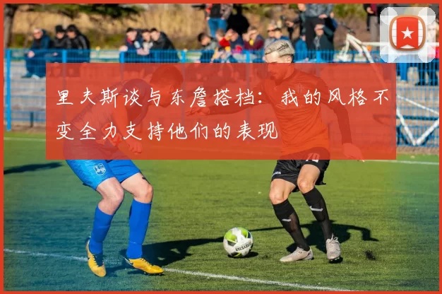 里夫斯谈与东詹搭档：我的风格不变全力支持他们的表现