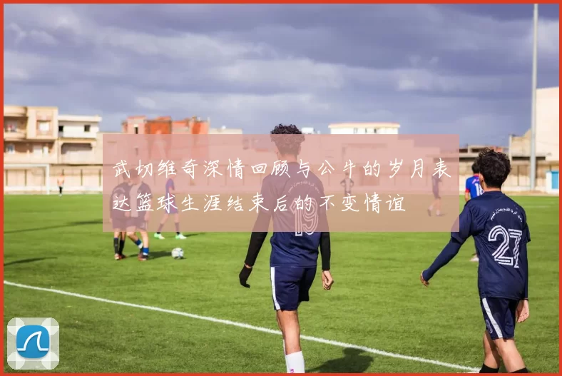 武切维奇深情回顾与公牛的岁月表达篮球生涯结束后的不变情谊