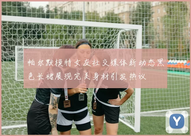 帕尔默模特女友社交媒体新动态黑色长裙展现完美身材引发热议