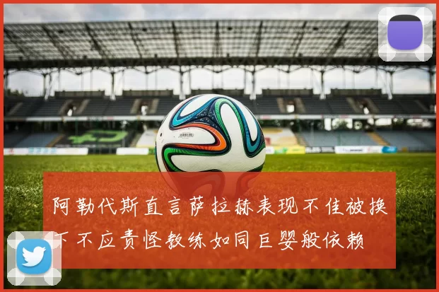 阿勒代斯直言萨拉赫表现不佳被换下不应责怪教练如同巨婴般依赖