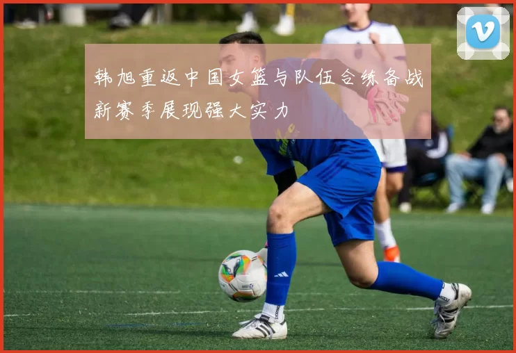 韩旭重返中国女篮与队伍合练备战新赛季展现强大实力