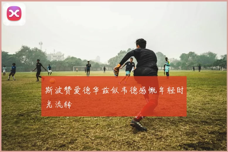 斯波赞爱德华兹似韦德感慨年轻时光流转